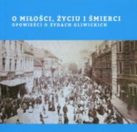 O miłości, życiu i śmierci. Opowieści o Żydach gliwickich